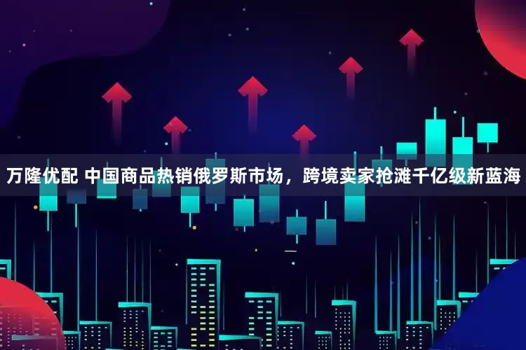 万隆优配 中国商品热销俄罗斯市场，跨境卖家抢滩千亿级新蓝海
