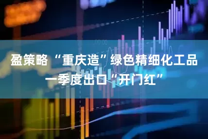 盈策略 “重庆造”绿色精细化工品一季度出口“开门红”