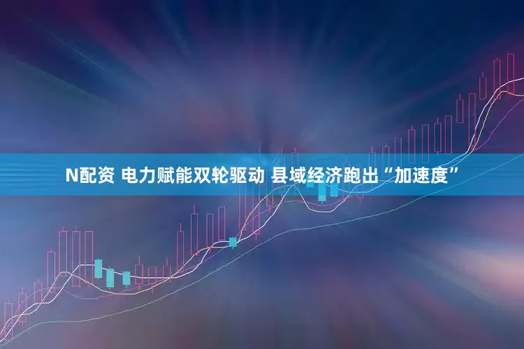 N配资 电力赋能双轮驱动 县域经济跑出“加速度”