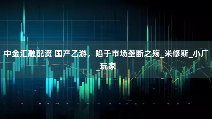 中金汇融配资 国产乙游，陷于市场垄断之殇_米修斯_小厂_玩家
