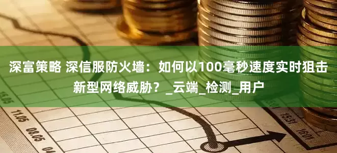 深富策略 深信服防火墙：如何以100毫秒速度实时狙击新型网络威胁？_云端_检测_用户