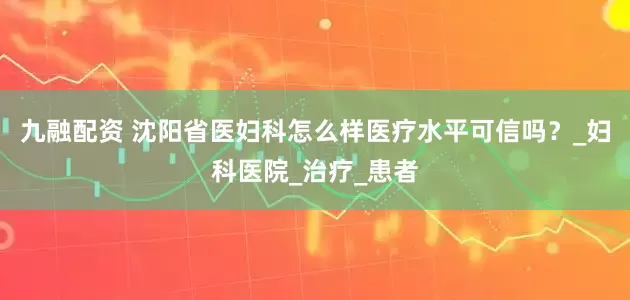九融配资 沈阳省医妇科怎么样医疗水平可信吗？_妇科医院_治疗_患者