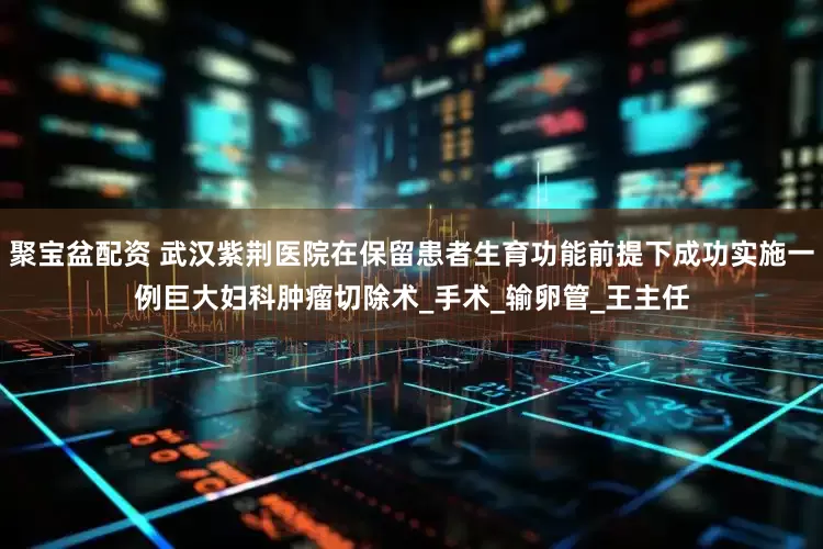 聚宝盆配资 武汉紫荆医院在保留患者生育功能前提下成功实施一例巨大妇科肿瘤切除术_手术_输卵管_王主任
