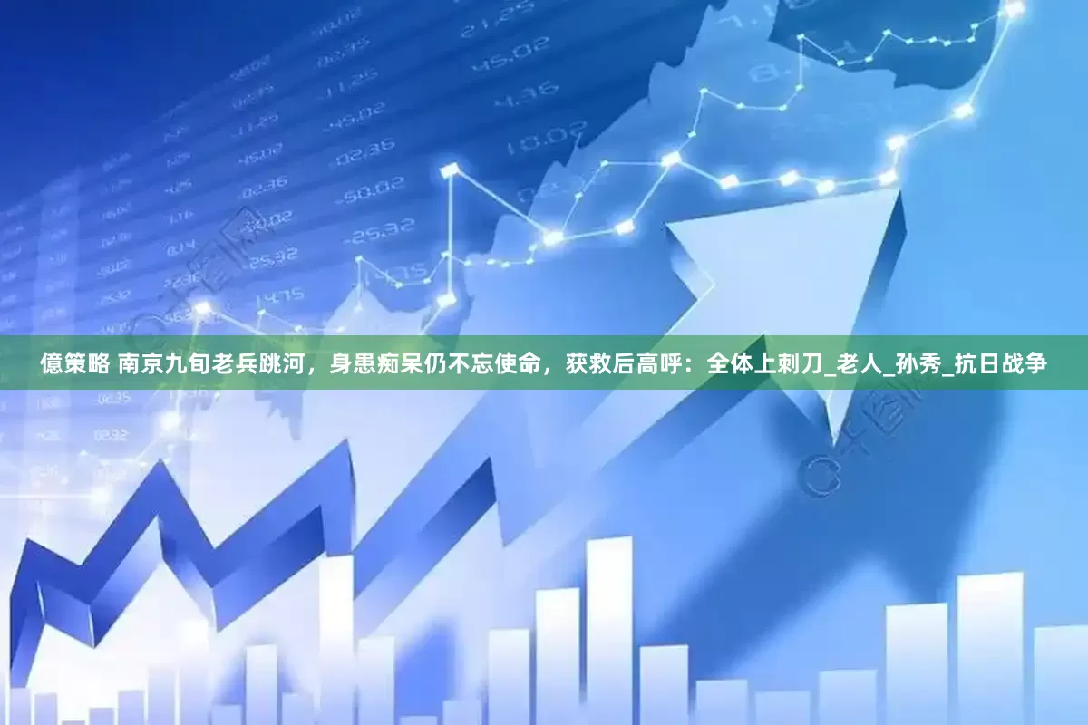 億策略 南京九旬老兵跳河，身患痴呆仍不忘使命，获救后高呼：全体上刺刀_老人_孙秀_抗日战争