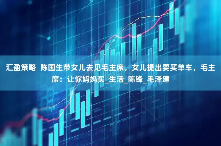 汇盈策略  陈国生带女儿去见毛主席，女儿提出要买单车，毛主席：让你妈妈买_生活_陈锋_毛泽建