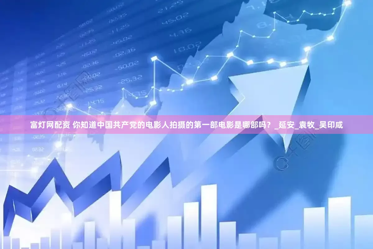 富灯网配资 你知道中国共产党的电影人拍摄的第一部电影是哪部吗？_延安_袁牧_吴印咸