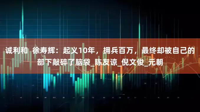 诚利和  徐寿辉：起义10年，拥兵百万，最终却被自己的部下敲碎了脑袋_陈友谅_倪文俊_元朝