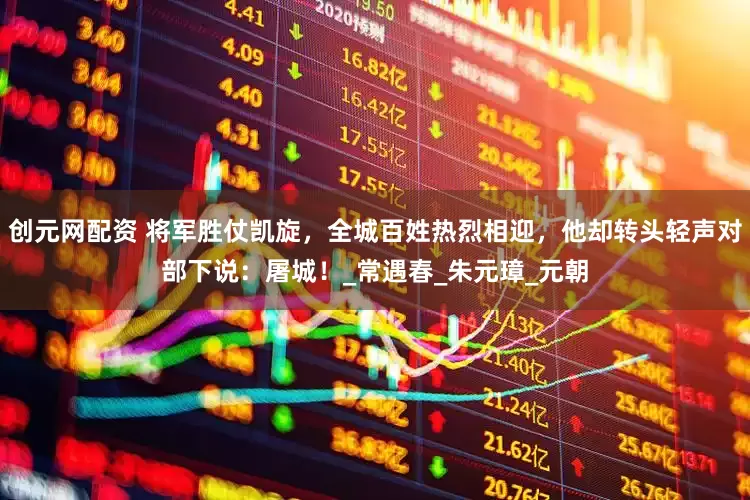 创元网配资 将军胜仗凯旋，全城百姓热烈相迎，他却转头轻声对部下说：屠城！_常遇春_朱元璋_元朝