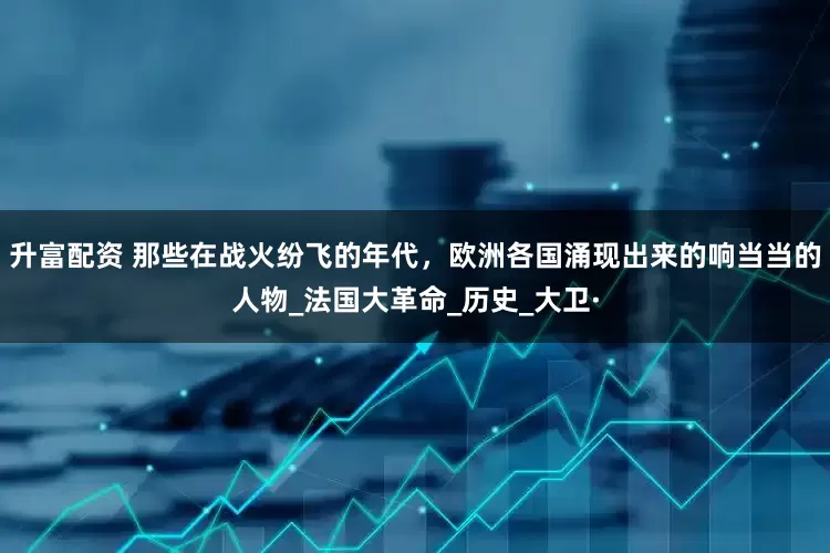 升富配资 那些在战火纷飞的年代，欧洲各国涌现出来的响当当的人物_法国大革命_历史_大卫·