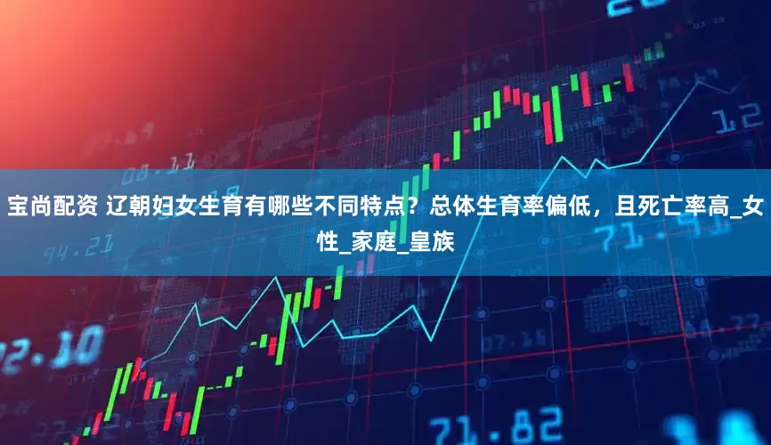 宝尚配资 辽朝妇女生育有哪些不同特点？总体生育率偏低，且死亡率高_女性_家庭_皇族