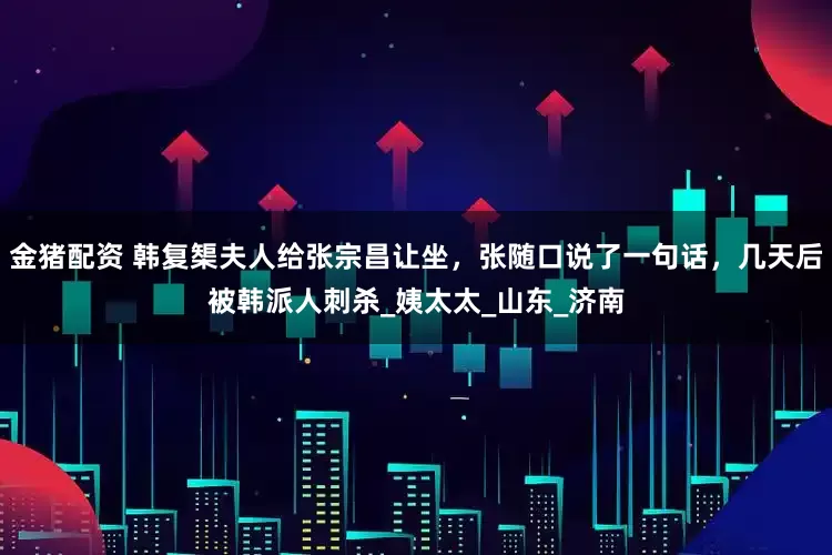 金猪配资 韩复榘夫人给张宗昌让坐，张随口说了一句话，几天后被韩派人刺杀_姨太太_山东_济南