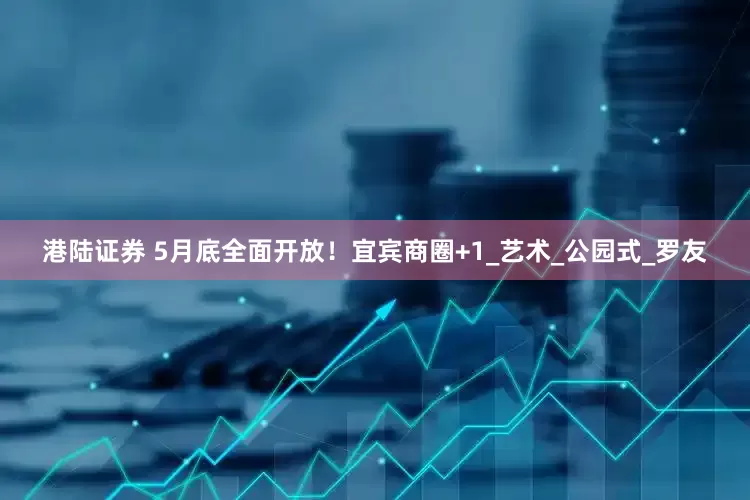 港陆证券 5月底全面开放！宜宾商圈+1_艺术_公园式_罗友