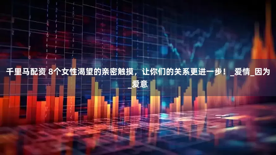 千里马配资 8个女性渴望的亲密触摸，让你们的关系更进一步！_爱情_因为_爱意