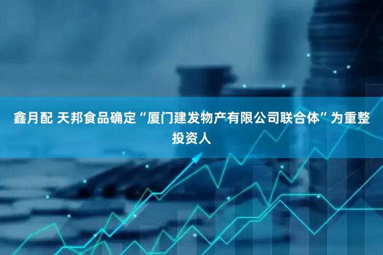 鑫月配 天邦食品确定“厦门建发物产有限公司联合体”为重整投资人