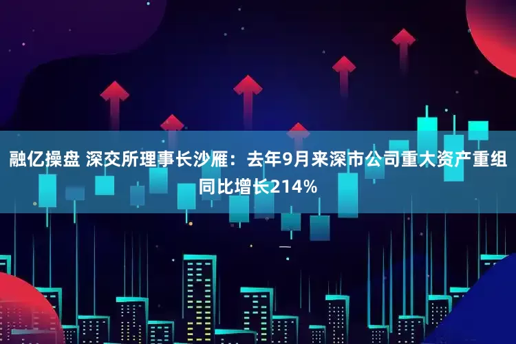融亿操盘 深交所理事长沙雁：去年9月来深市公司重大资产重组同比增长214%