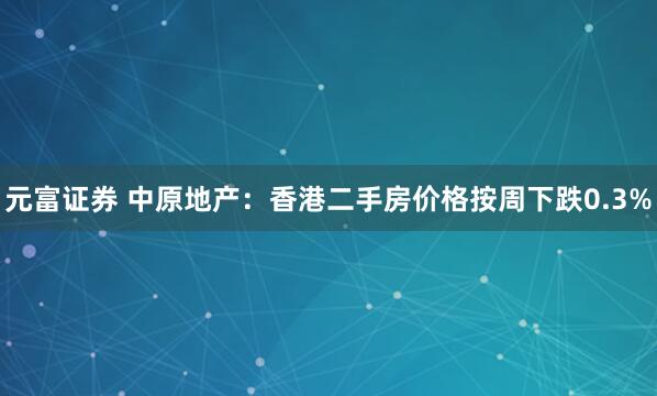元富证券 中原地产：香港二手房价格按周下跌0.3%