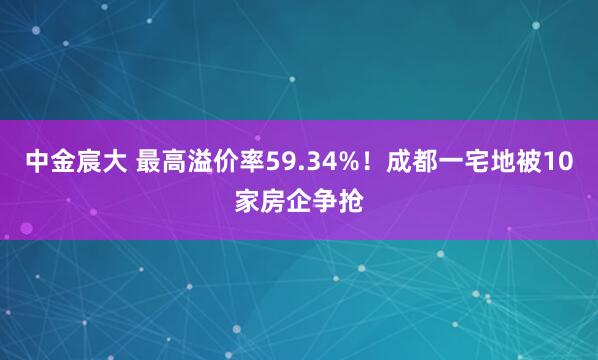 中金宸大 最高溢价率59.34%！成都一宅地被10家房企争抢