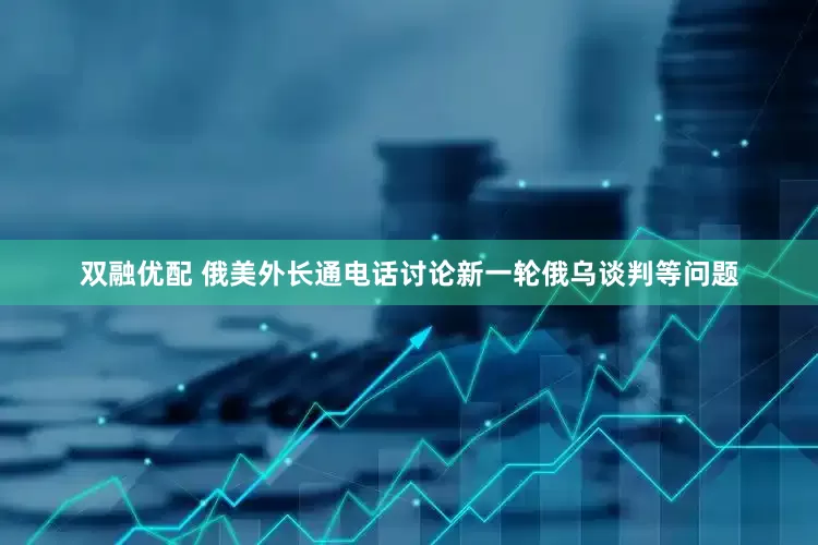 双融优配 俄美外长通电话讨论新一轮俄乌谈判等问题