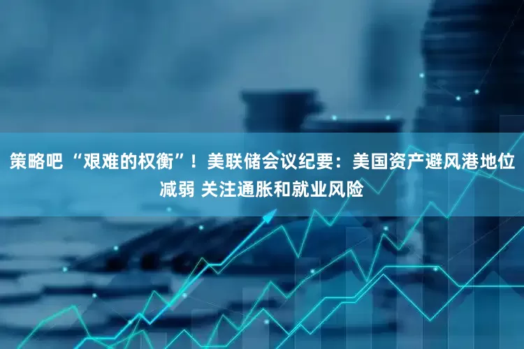 策略吧 “艰难的权衡”！美联储会议纪要：美国资产避风港地位减弱 关注通胀和就业风险