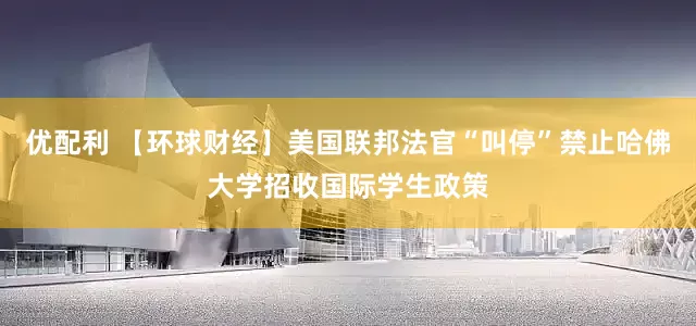 优配利 【环球财经】美国联邦法官“叫停”禁止哈佛大学招收国际学生政策