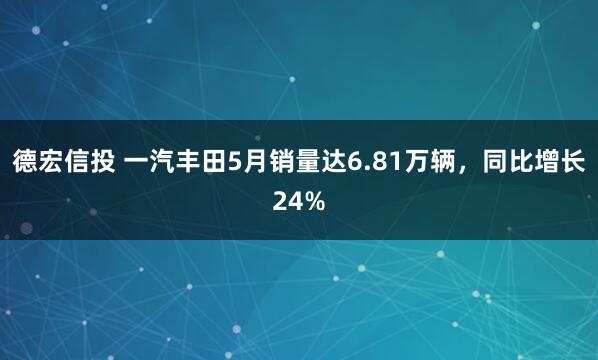 德宏信投 一汽丰田5月销量达6.81万辆，同比增长24%