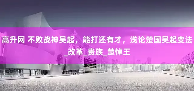 高升网 不败战神吴起，能打还有才，浅论楚国吴起变法_改革_贵族_楚悼王