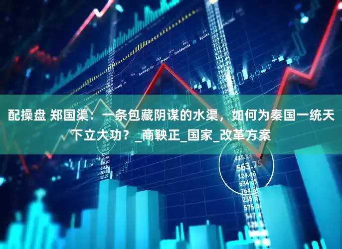 配操盘 郑国渠：一条包藏阴谋的水渠，如何为秦国一统天下立大功？_商鞅正_国家_改革方案