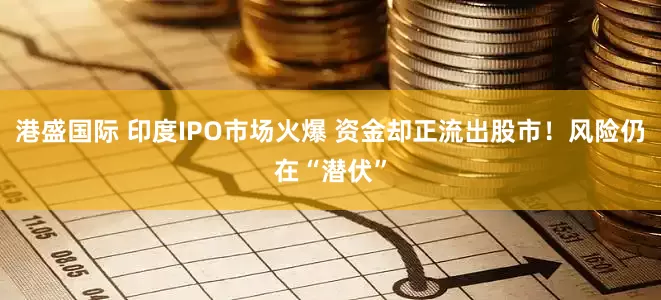 港盛国际 印度IPO市场火爆 资金却正流出股市！风险仍在“潜伏”