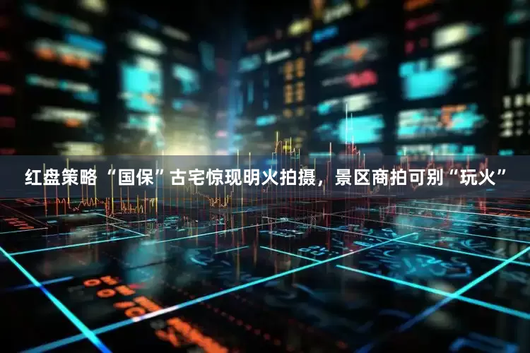 红盘策略 “国保”古宅惊现明火拍摄，景区商拍可别“玩火”