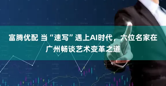 富腾优配 当“速写”遇上AI时代，六位名家在广州畅谈艺术变革之道