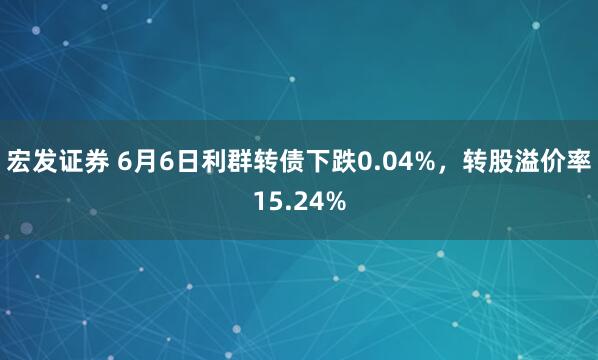 宏发证券 6月6日利群转债下跌0.04%，转股溢价率15.24%