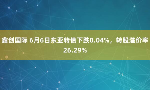 鑫创国际 6月6日东亚转债下跌0.04%，转股溢价率26.29%