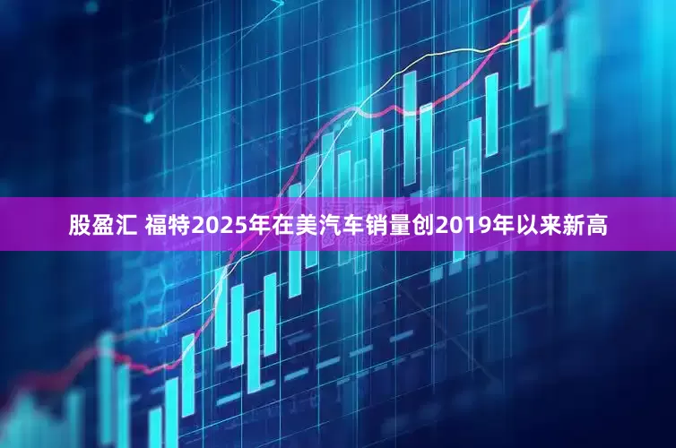 股盈汇 福特2025年在美汽车销量创2019年以来新高