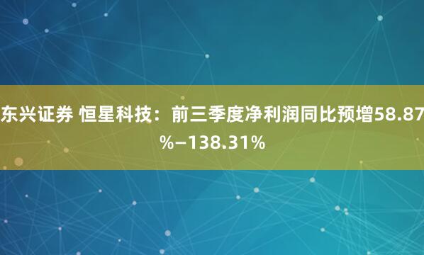 东兴证券 恒星科技：前三季度净利润同比预增58.87%—138.31%